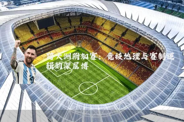 跨大洲附加赛:竞技地理与赛制逻辑的深层博弈